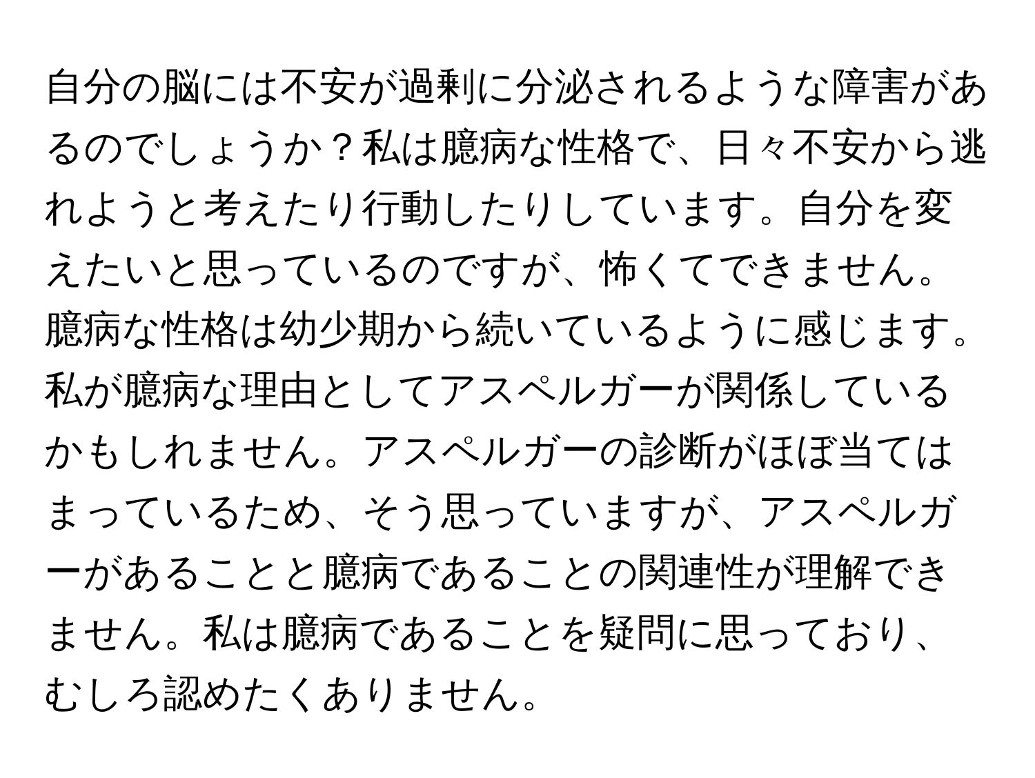 自分の脳には不安が過剰に分泌されるような障害があるのでしょうか？私は臆病な性格で、日々不安から逃れようと考えたり行動したりしています。自分を変えたいと思っているのですが、怖くてできません。臆病な性格は幼少期から続いているように感じます。私が臆病な理由としてアスペルガーが関係しているかもしれません。アスペルガーの診断がほぼ当てはまっているため、そう思っていますが、アスペルガーがあることと臆病であることの関連性が理解できません。私は臆病であることを疑問に思っており、むしろ認めたくありません。