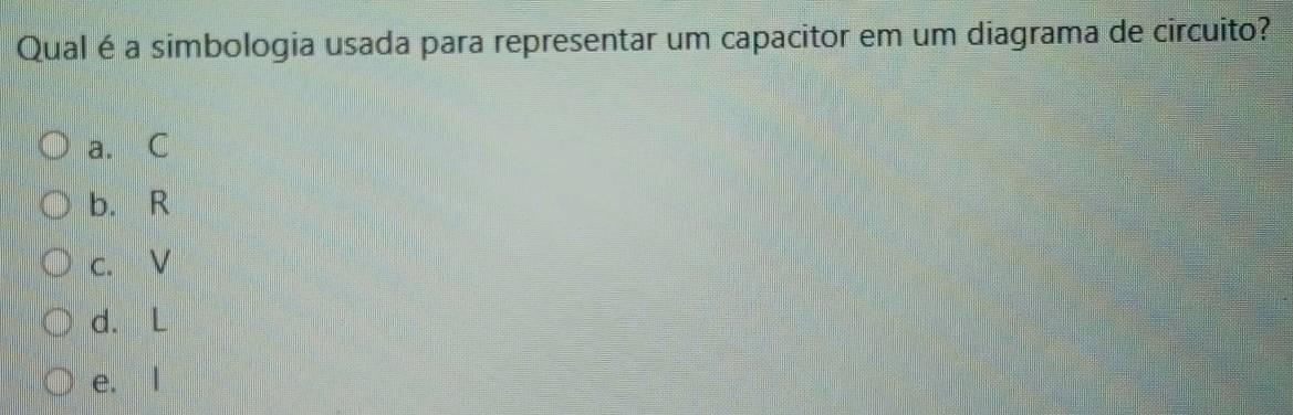 Qual é a simbologia usada para representar um capacitor em um diagrama de circuito?
a. C
b. R
c. V
d. L
e. l