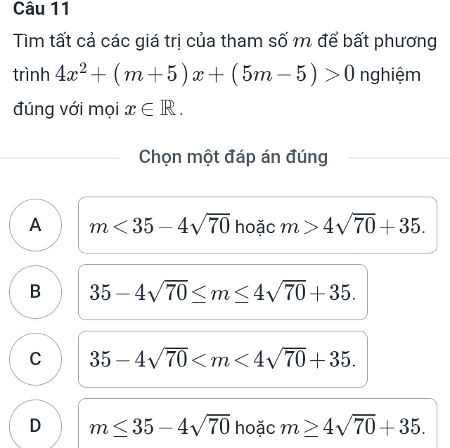 Tìm tất cả các giá trị của tham số m để bất phương
trình 4x^2+(m+5)x+(5m-5)>0 nghiệm
đúng với mọi x∈ R. 
Chọn một đáp án đúng
A m<35-4sqrt(70) hoặc m>4sqrt(70)+35.
B 35-4sqrt(70)≤ m≤ 4sqrt(70)+35.
C 35-4sqrt(70) .
D m≤ 35-4sqrt(70) hoặc m≥ 4sqrt(70)+35.