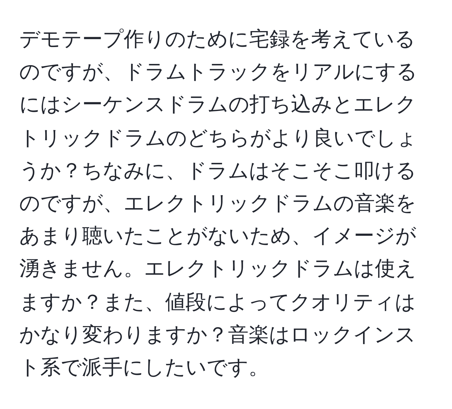 デモテープ作りのために宅録を考えているのですが、ドラムトラックをリアルにするにはシーケンスドラムの打ち込みとエレクトリックドラムのどちらがより良いでしょうか？ちなみに、ドラムはそこそこ叩けるのですが、エレクトリックドラムの音楽をあまり聴いたことがないため、イメージが湧きません。エレクトリックドラムは使えますか？また、値段によってクオリティはかなり変わりますか？音楽はロックインスト系で派手にしたいです。