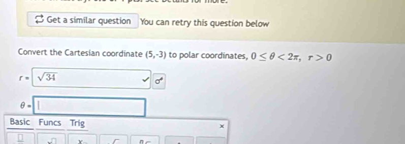 Get a similar question You can retry this question below 
Convert the Cartesian coordinate (5,-3) to polar coordinates, 0≤ θ <2π , r>0
r=| sqrt(34) □ 0°
θ =□
Basic Funcs Trig 
□ ||, x- ||r 1 n r