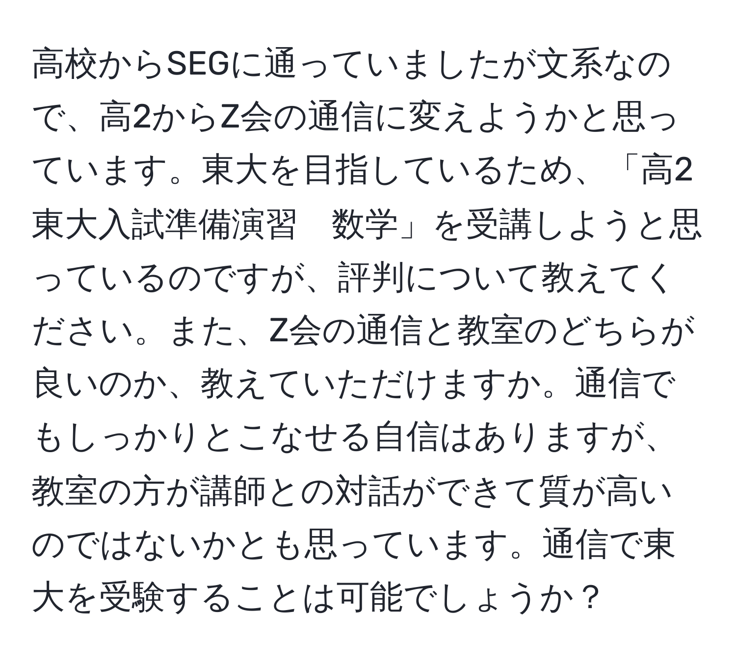 高校からSEGに通っていましたが文系なので、高2からZ会の通信に変えようかと思っています。東大を目指しているため、「高2東大入試準備演習　数学」を受講しようと思っているのですが、評判について教えてください。また、Z会の通信と教室のどちらが良いのか、教えていただけますか。通信でもしっかりとこなせる自信はありますが、教室の方が講師との対話ができて質が高いのではないかとも思っています。通信で東大を受験することは可能でしょうか？