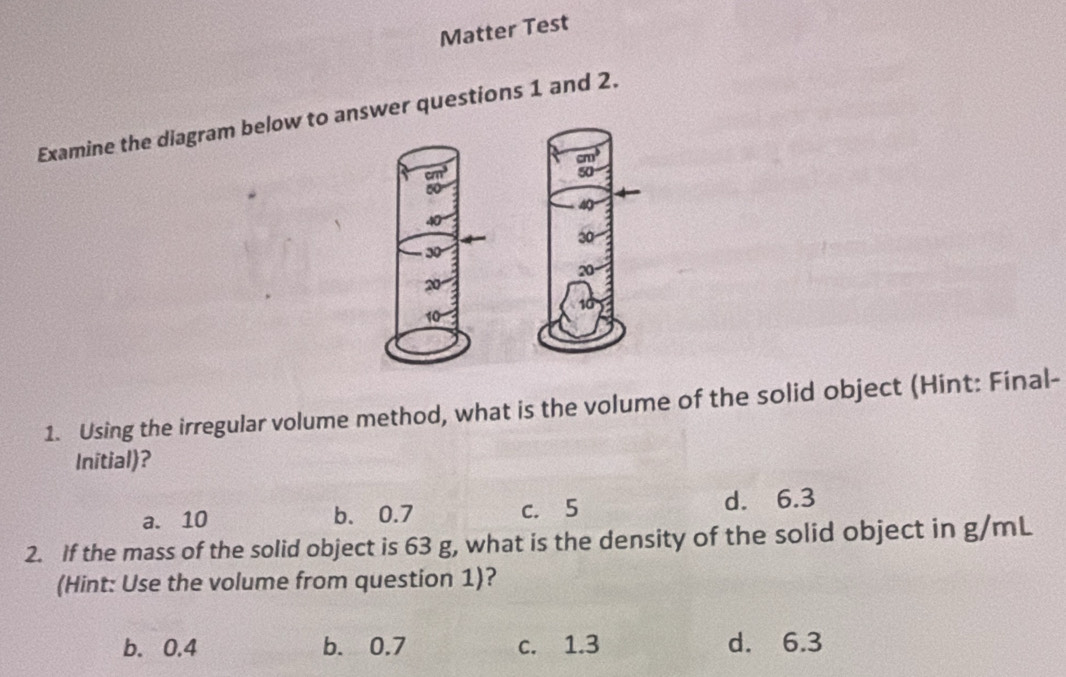 Matter Test
Examine the diagram below to answer questions 1 and 2.
cm^3
cm^3
50
50
40
30
30°
20
20
10
10
1. Using the irregular volume method, what is the volume of the solid object (Hint: Final-
Initial)?
a. 10 b. 0.7 c. 5 d. 6.3
2. If the mass of the solid object is 63 g, what is the density of the solid object in g/mL
(Hint: Use the volume from question 1)?
b. 0.4 b. 0.7 c. 1.3 d. 6.3