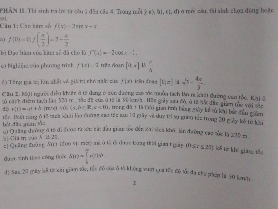 PHÀN II. Thí sinh trả lời từ câu 1 đến câu 4. Trong mỗi ý a), b), c), d) ở mỗi câu, thí sinh chọn đúng hoặc
sai.
Câu 1: Cho hàm số f(x)=2sin x-x.
a) f(0)=0;f( π /2 )=2- π /2 .
b) Đạo hàm của hàm số đã cho là f'(x)=-2cos x-1.
c) Nghiệm của phương trình f'(x)=0 trên đoạn [0;π ] là  π /6 
d) Tổng giá trị lớn nhất và giá trị nhó nhất của f(x) trên đoạn [0;π ] là sqrt(3)- 4π /3 .
Câu 2. Một người điều khiến ô tổ đang ở trên đường cao tốc muốn tách làn ra khỏi đường cao tốc. Khi ô
t cách điểm tách làn 320 m , tốc độ của ô tô là 90 km/h . Bốn giây sau đó, ô tô bắt đầu giảm tốc với tốc
độ v(t)=at+b (m/s) với (a,b∈ R,a<0) , trong đó # là thời gian tính bằng giây kể từ khi bắt đầu giảm
tốc. Biết rằng ô tô tách khỏi làn đường cao tốc sau 10 giây và duy trì sự giảm tốc trong 20 giây kể từ khi
bắt đầu giảm tốc.
a) Quãng đường ô tô đi được từ khi bắt đầu giám tốc đến khi tách khỏi lân đường cao tốc là 220 m .
b) Giá trị của b là 20.
c) Quãng đường S(t) (đơn vị: mét) mà ô tô đi được trong thời gian t giãy (0≤ t≤ 20) kể từ khí giảm tốc
được tính theo công thức S(t)=∈tlimits _0^(20)v(t)dt.
d) Sau 20 giây kể từ khi giảm tốc, tốc độ của ô tô không vượt quá tốc độ tối đa cho phép là 50 km/h .
2