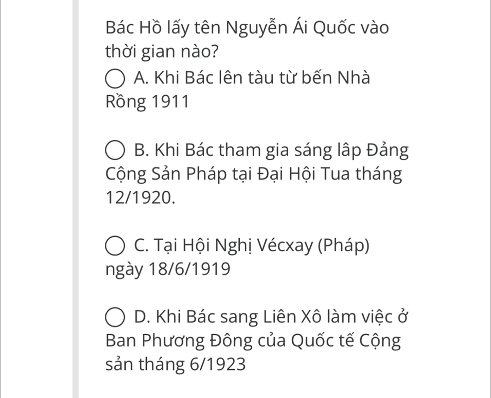 Bác Hồ lấy tên Nguyễn Ái Quốc vào
thời gian nào?
A. Khi Bác lên tàu từ bến Nhà
Rồng 1911
B. Khi Bác tham gia sáng lập Đảng
Cộng Sản Pháp tại Đại Hội Tua tháng
12/1920.
C. Tại Hội Nghị Vécxay (Pháp)
ngày 18/6/1919
D. Khi Bác sang Liên Xô làm việc ở
Ban Phương Đông của Quốc tế Cộng
sản tháng 6/1923