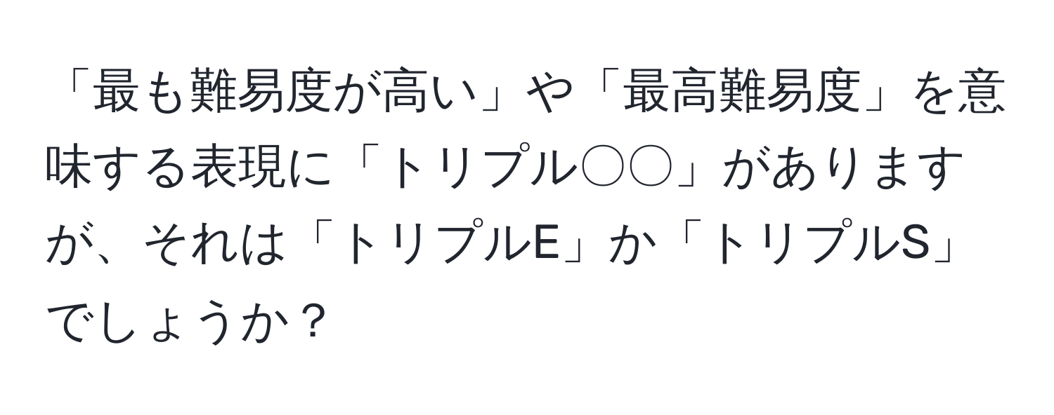 「最も難易度が高い」や「最高難易度」を意味する表現に「トリプル〇〇」がありますが、それは「トリプルE」か「トリプルS」でしょうか？