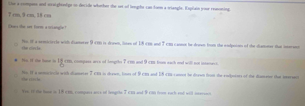 Use a compass and straightedge to decide whether the set of lengths can form a triangle. Explain your reasoning.
7 cm, 9 cm, 18 cm
Does the set form a triangle?
No. If a semicircle with diameter 9 cm is drawn, lines of 18 cm and 7 cm cannot be drawn from the endpoints of the diameter that intersect
the circle.
No. If the base is 18 cm, compass arcs of lengths 7 cm and 9 cm from each end will not intersect.
No. If a semicircle with diameter 7 cm is drawn, lines of 9 cm and 18 cm cannot be drawn from the endpoints of the diameter that intersect
the circle.
Yes. If the base is 18 cm, compass arcs of lengths 7 cm and 9 cm from each end will intersect.