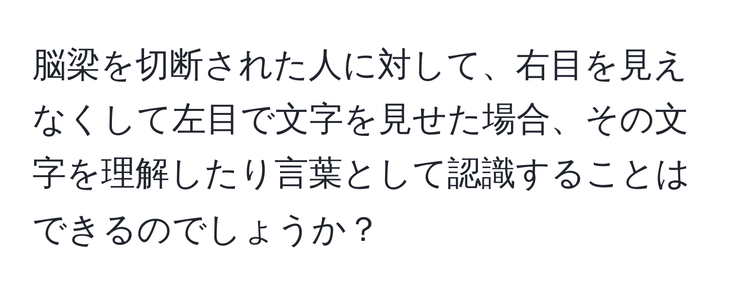 脳梁を切断された人に対して、右目を見えなくして左目で文字を見せた場合、その文字を理解したり言葉として認識することはできるのでしょうか？