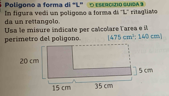 Poligono a forma di “L” 5 ESERcıziO GUIDA 3 
In figura vedi un poligono a forma di “L” ritagliato 
da un rettangolo. 
Usa le misure indicate per calcolare l’area e il 
perimetro del poligono. [475cm^2; 140 cm ]