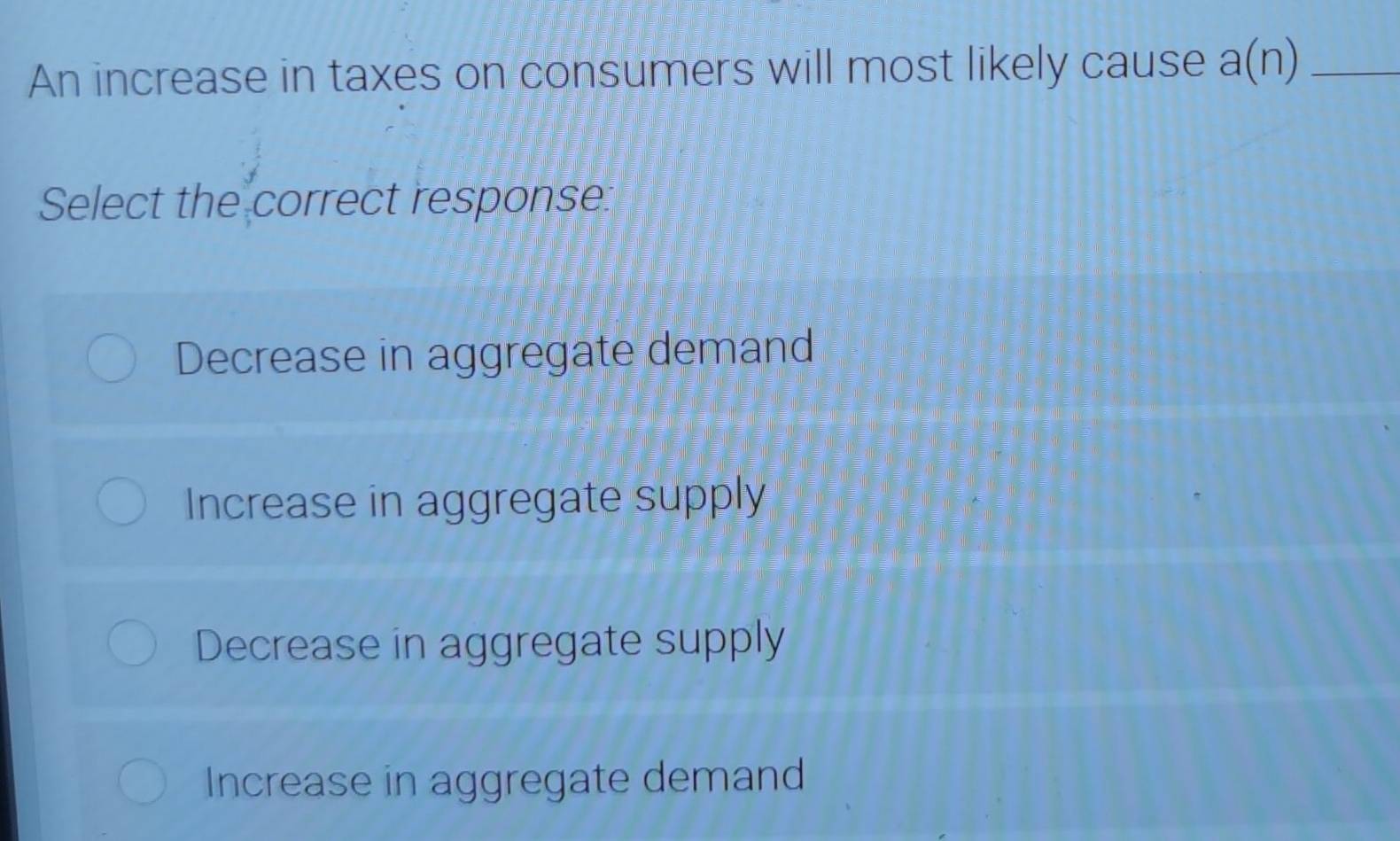 An increase in taxes on consumers will most likely cause a(n) _
Select the correct response.
Decrease in aggregate demand
Increase in aggregate supply
Decrease in aggregate supply
Increase in aggregate demand