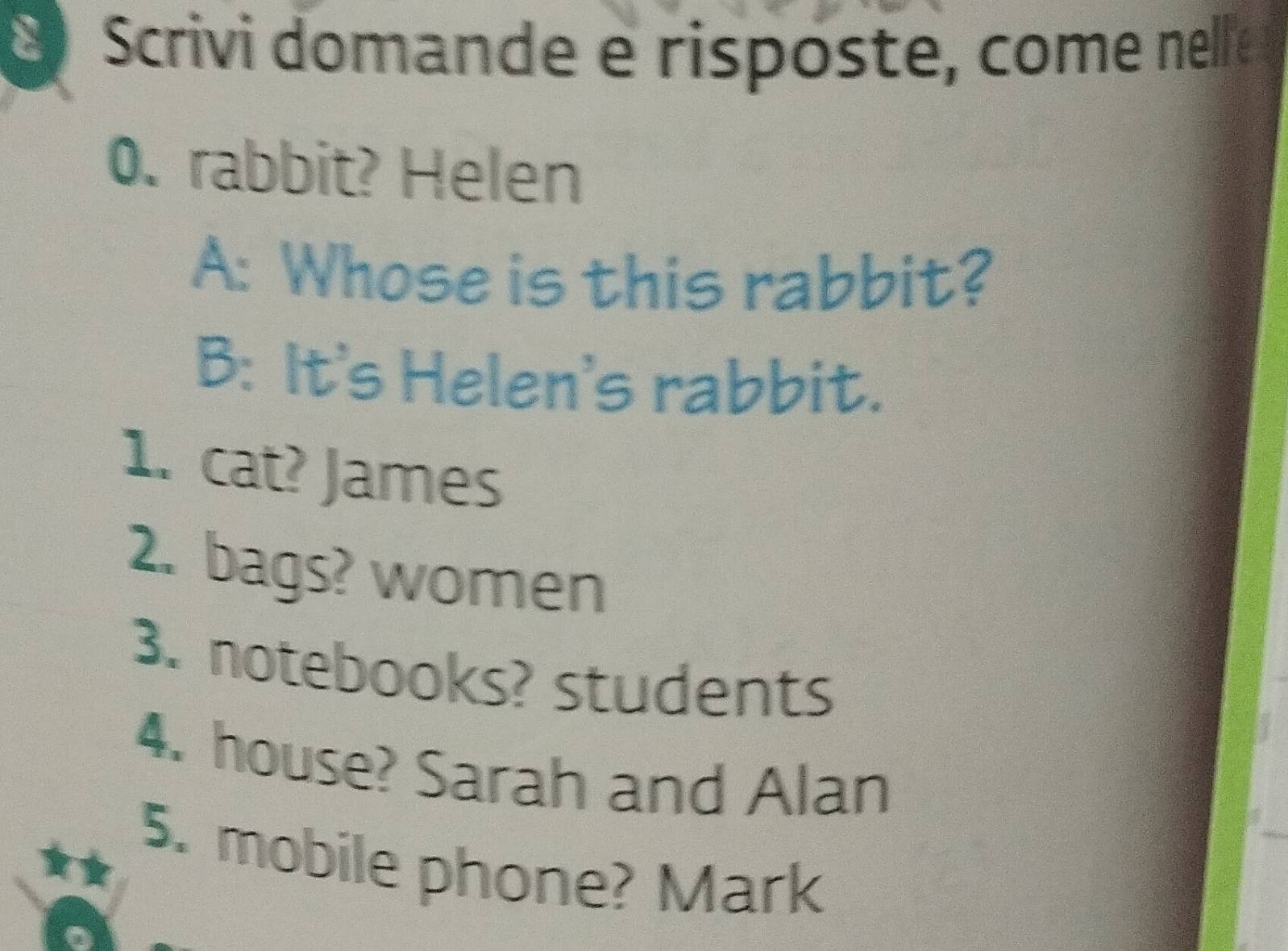 Scrivi domande e risposte, come nelle 
0. rabbit? Helen 
A: Whose is this rabbit? 
B: It's Helen's rabbit. 
1. cat? James 
2. bags? women 
3. notebooks? students 
4. house? Sarah and Alan 
5. mobile phone? Mark