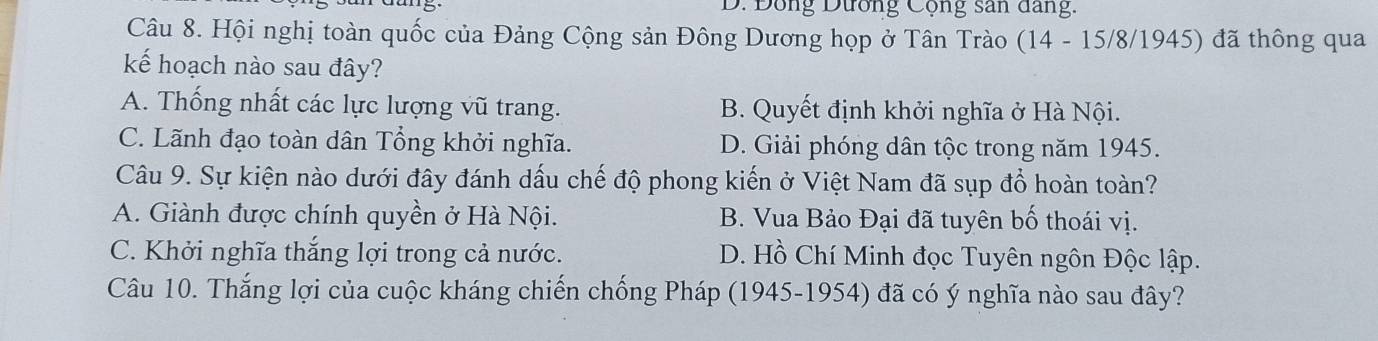 D. Đông Dương Cộng san dang.
Câu 8. Hội nghị toàn quốc của Đảng Cộng sản Đông Dương họp ở Tân Trào (14 - 15/8/1945) đã thông qua
kế hoạch nào sau đây?
A. Thống nhất các lực lượng vũ trang. B. Quyết định khởi nghĩa ở Hà Nội.
C. Lãnh đạo toàn dân Tổng khởi nghĩa. D. Giải phóng dân tộc trong năm 1945.
Câu 9. Sự kiện nào dưới đây đánh dấu chế độ phong kiến ở Việt Nam đã sụp đổ hoàn toàn?
A. Giành được chính quyền ở Hà Nội. B. Vua Bảo Đại đã tuyên bố thoái vị.
C. Khởi nghĩa thắng lợi trong cả nước. D. Hồ Chí Minh đọc Tuyên ngôn Độc lập.
Câu 10. Thắng lợi của cuộc kháng chiến chống Pháp (1945-1954) đã có ý nghĩa nào sau đây?