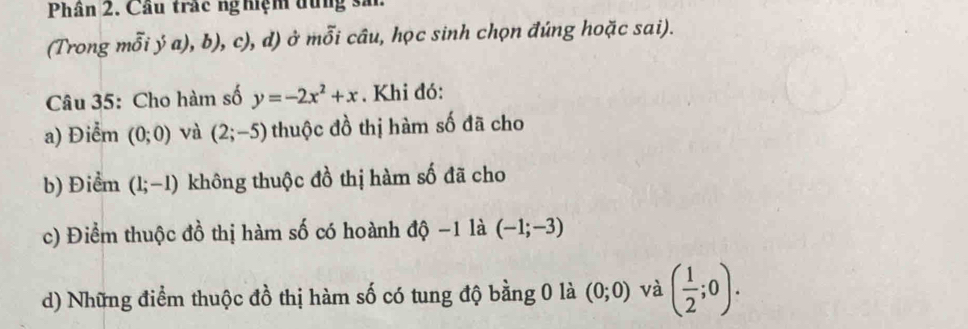 Phân 2. Cầu trắc nghiệm dủng sải.
(Trong mỗi ý a), b), c), d) ở mỗi câu, học sinh chọn đúng hoặc sai).
Câu 35: Cho hàm số y=-2x^2+x. Khi đó:
a) Điểm (0;0) và (2;-5) thuộc đồ thị hàm số đã cho
b) Điểm (1;-1) không thuộc đồ thị hàm số đã cho
c) Điểm thuộc đồ thị hàm số có hoành độ -1 là (-1;-3)
d) Những điểm thuộc đồ thị hàm số có tung độ bằng 0 là (0;0) và ( 1/2 ;0).