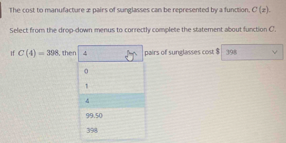 The cost to manufacture æ pairs of sunglasses can be represented by a function, C(x). 
Select from the drop-down menus to correctly complete the statement about function C.
If C(4)=398 , then 4 pairs of sunglasses cost $ 398 V
0
1
4
99.50
398