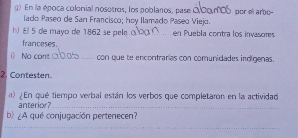 En la época colonial nosotros, los poblanos, pase C 
por el arbo- 
lado Paseo de San Francisco; hoy llamado Paseo Viejo. 
h) El 5 de mayo de 1862 se pele _en Puebla contra los invasores 
franceses. 
i No cont __con que te encontrarías con comunidades indígenas. 
2. Contesten. 
a) ¿En qué tiempo verbal están los verbos que completaron en la actividad 
anterior?_ 
b) ¿A qué conjugación pertenecen? 
__ 
_