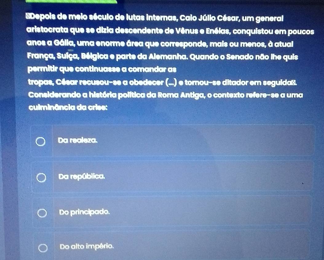 Depois de meio século de lutas internas, Caio Júlio César, um general
aristocrata que se dizia descendente de Vênus e Enéias, conquistou em poucos
anos a Gália, uma enorme área que corresponde, mais ou menos, à atual
França, Suíça, Bélgica e parte da Alemanha. Quando o Senado não lhe quis
permitir que continuasse a comandar as
tropas, César recusou-se a obedecer (...) e tornou-se ditador em seguida⊥.
Considerando a história política da Roma Antiga, o contexto refere-se a uma
culminância da crise:
Da realeza.
Da república.
Do principado.
Do alto império.