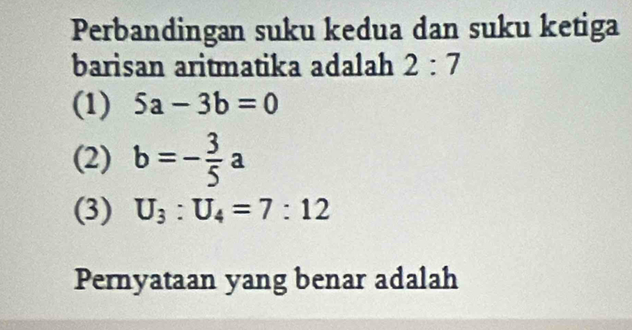 Perbandingan suku kedua dan suku ketiga
barisan aritmatika adalah 2:7
(1) 5a-3b=0
(2) b=- 3/5 a
(3) U_3:U_4=7:12
Pernyataan yang benar adalah