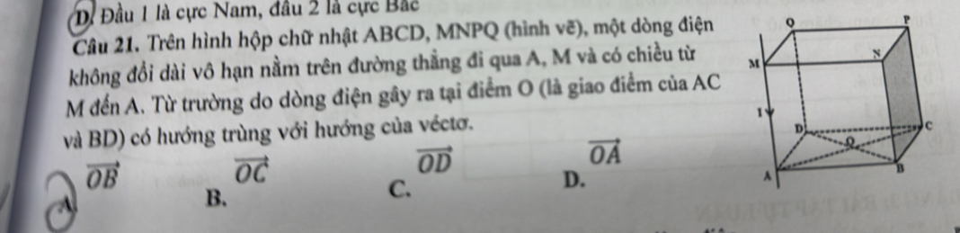 Dị Đầu 1 là cực Nam, đầu 2 là cực Bắc
Câu 21. Trên hình hộp chữ nhật ABCD, MNPQ (hình vẽ), một dòng điện
không đổi dài vô hạn nằm trên đường thẳng đi qua A, M và có chiều từ 
M đến A. Từ trường do dòng điện gây ra tại điểm O (là giao điểm của AC
và BD) có hướng trùng với hướng của véctơ.
vector OB
vector OC
vector OD
vector OA
C.
D.

B.