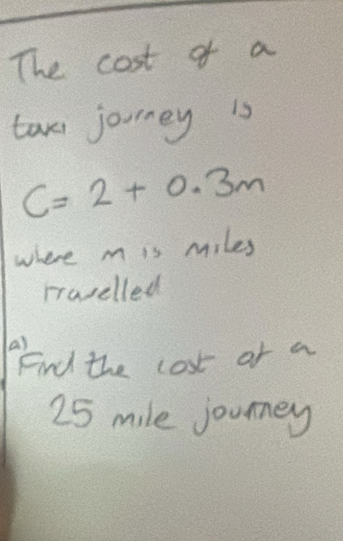 The cost of a 
taxi joorney is
C=2+0.3m
where m is miles 
rravelled 
a) 
Find the lost of a
25 mile journey