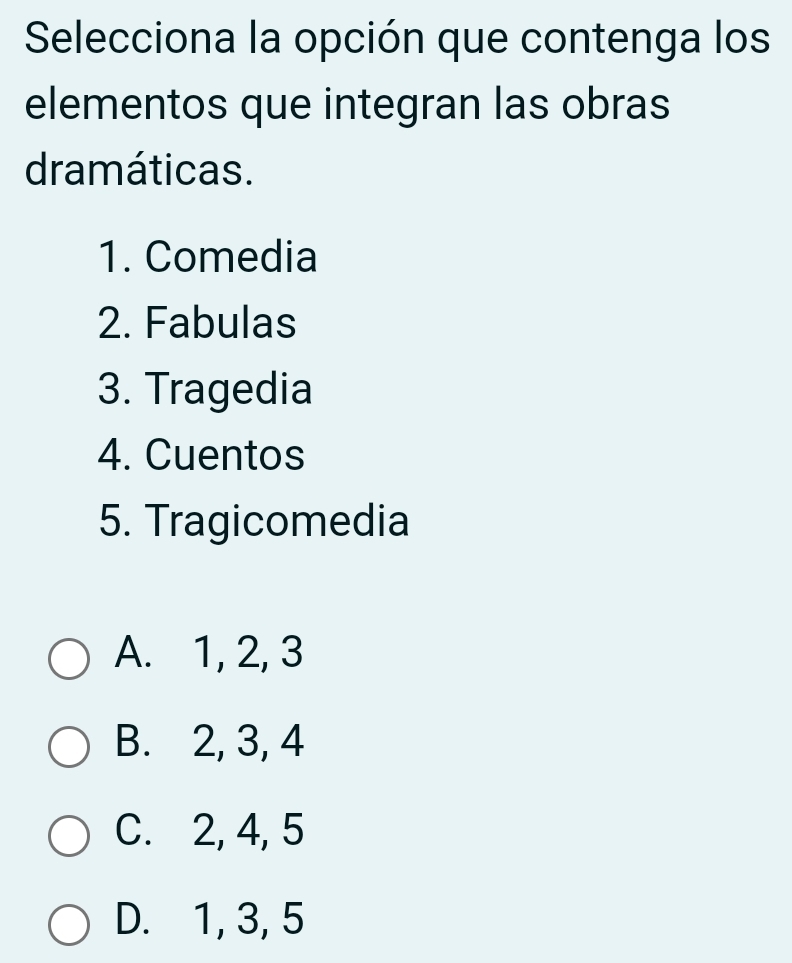 Selecciona la opción que contenga los
elementos que integran las obras
dramáticas.
1. Comedia
2. Fabulas
3. Tragedia
4. Cuentos
5. Tragicomedia
A. 1, 2, 3
B. 2, 3, 4
C. 2, 4, 5
D. 1, 3, 5