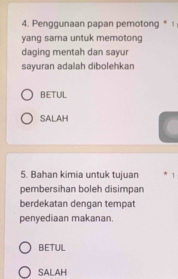 Penggunaan papan pemotong * 1
yang sama untuk memotong
daging mentah dan sayur
sayuran adalah dibolehkan
BETUL
SALAH
5. Bahan kimia untuk tujuan * 1
pembersihan boleh disimpan
berdekatan dengan tempat
penyediaan makanan.
BETUL
SALAH