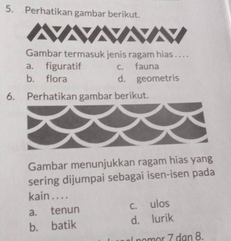 Perhatikan gambar berikut.
Gambar termasuk jenis ragam hias . . . .
a. figuratif c. fauna
b. flora d. geometris
6. Perhatikan gambar berikut.
Gambar menunjukkan ragam hias yang
sering dijumpai sebagai isen-isen pada
kain . . . .
a. tenun c. ulos
b. batik d. lurik
I nomor 7 dan 8.