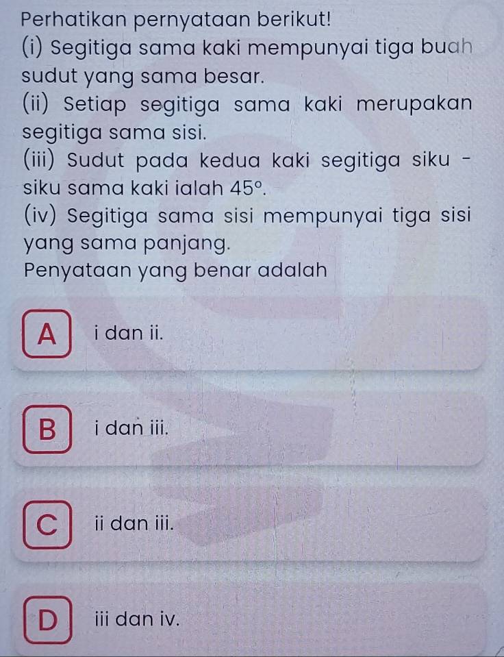 Perhatikan pernyataan berikut!
(i) Segitiga sama kaki mempunyai tiga buah
sudut yang sama besar.
(ii) Setiap segitiga sama kaki merupakan
segitiga sama sisi.
(iii) Sudut pada kedua kaki segitiga siku -
siku sama kaki ialah 45°. 
(iv) Segitiga sama sisi mempunyai tiga sisi
yang sama panjang.
Penyataan yang benar adalah
A i dan ii.
B i dan iii.
C ⅱ dan iii.
Dⅲdan iv.