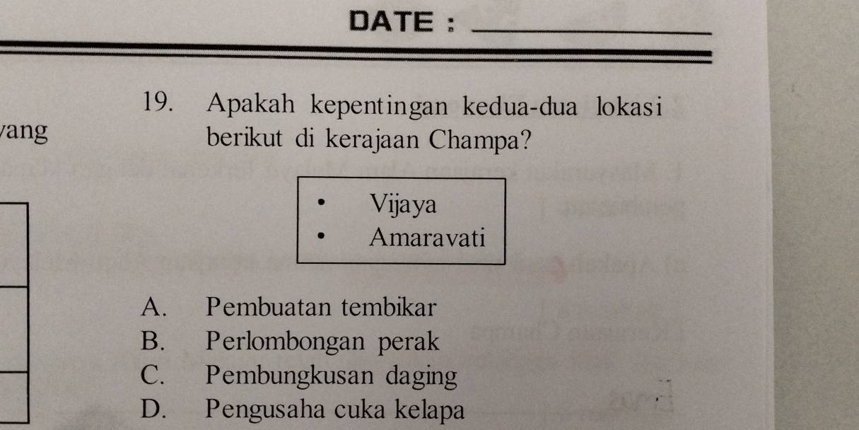 DATE :_
19. Apakah kepentingan kedua-dua lokasi
ang berikut di kerajaan Champa?
Vijaya
Amaravati
A. Pembuatan tembikar
B. Perlombongan perak
C. Pembungkusan daging
D. Pengusaha cuka kelapa