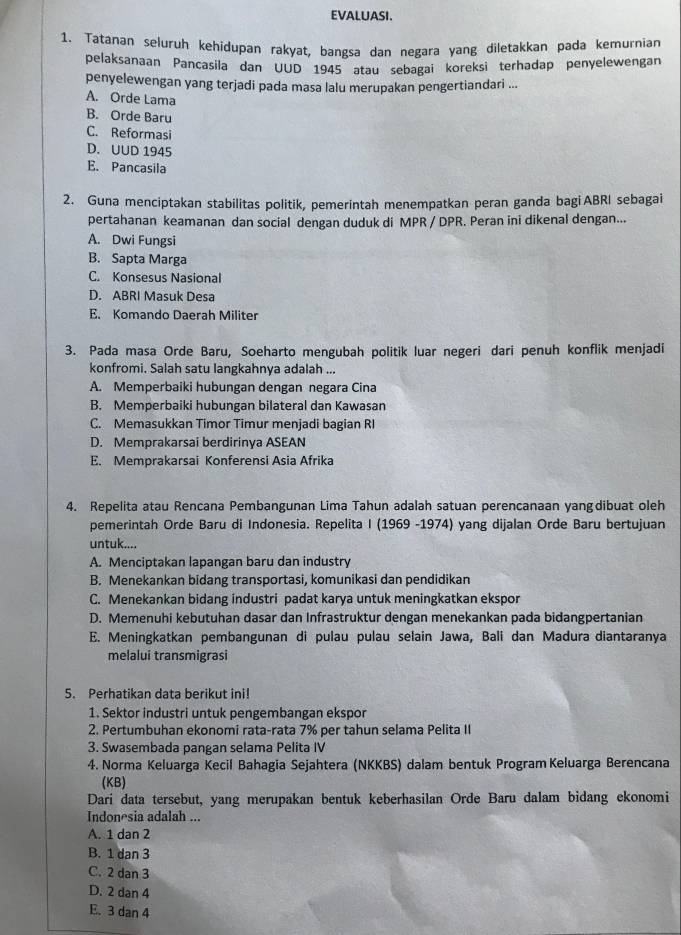 EVALUASI.
1. Tatanan seluruh kehidupan rakyat, bangsa dan negara yang diletakkan pada kemurnian
pelaksanaan Pancasila dan UUD 1945 atau sebagai koreksi terhadap penyelewengan
penyelewengan yang terjadi pada masa lalu merupakan pengertiandari ...
A. Orde Lama
B. Orde Baru
C. Reformasi
D. UUD 1945
E. Pancasila
2. Guna menciptakan stabilitas politik, pemerintah menempatkan peran ganda bagi ABRI sebagai
pertahanan keamanan dan social dengan duduk di MPR / DPR. Peran ini dikenal dengan...
A. Dwi Fungsi
B. Sapta Marga
C. Konsesus Nasional
D. ABRI Masuk Desa
E. Komando Daerah Militer
3. Pada masa Orde Baru, Soeharto mengubah politik luar negeri dari penuh konflik menjadi
konfromi. Salah satu langkahnya adalah ...
A. Memperbaiki hubungan dengan negara Cina
B. Memperbaiki hubungan bilateral dan Kawasan
C. Memasukkan Timor Timur menjadi bagian RI
D. Memprakarsai berdirinya ASEAN
E. Memprakarsai Konferensi Asia Afrika
4. Repelita atau Rencana Pembangunan Lima Tahun adalah satuan perencanaan yangdibuat oleh
pemerintah Orde Baru di Indonesia. Repelita I (1969 -1974) yang dijalan Orde Baru bertujuan
untuk....
A. Menciptakan lapangan baru dan industry
B. Menekankan bidang transportasi, komunikasi dan pendidikan
C. Menekankan bidang industri padat karya untuk meningkatkan ekspor
D. Memenuhi kebutuhan dasar dan Infrastruktur dengan menekankan pada bidangpertanian
E. Meningkatkan pembangunan di pulau pulau selain Jawa, Bali dan Madura diantaranya
melalui transmigrasi
5. Perhatikan data berikut ini!
1. Sektor industri untuk pengembangan ekspor
2. Pertumbuhan ekonomi rata-rata 7% per tahun selama Pelita II
3. Swasembada pangan selama Pelita IV
4. Norma Keluarga Kecil Bahagia Sejahtera (NKKBS) dalam bentuk Program Keluarga Berencana
(KB)
Dari data tersebut, yang merupakan bentuk keberhasilan Orde Baru dalam bidang ekonomi
Indonesia adalah ...
A. 1 dan 2
B. 1 dan 3
C. 2 dan 3
D. 2 dan 4
E. 3 dan 4