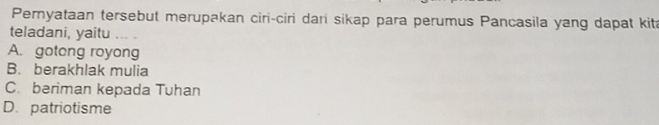 Peryataan tersebut merupakan ciri-ciri dari sikap para perumus Pancasila yang dapat kita
teladani, yaitu
A. gotong royong
B. berakhlak mulia
C. beriman kepada Tuhan
D. patriotisme