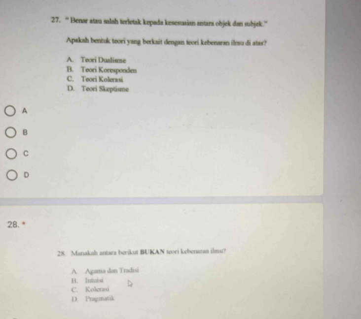 “ Benar atau salah terletak kepada kesesusian antara objek dan subjek.”
Apakah bentuk teori yang berkait dengan teori kebenaran ilmu di atas?
A. Teori Dualisme
B. Teori Koresponden
C. Teori Kolerasi
D. Teori Skeptisme
A
B
C
D
28. *
28. Manakah antara berikut BUKAN teori kebenaran ilmu?
A. Agama dan Tradisi
B. Intuisi
C. Kolerasi
D. Pragmatik