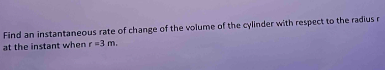 Find an instantaneous rate of change of the volume of the cylinder with respect to the radius r
at the instant when r=3m.