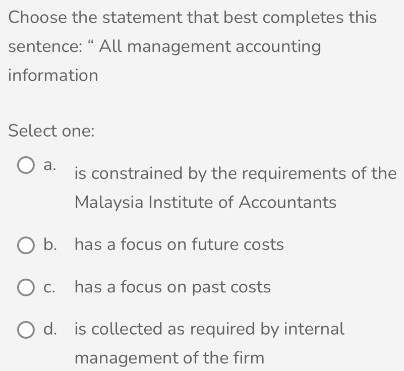 Choose the statement that best completes this
sentence: “ All management accounting
information
Select one:
a. is constrained by the requirements of the
Malaysia Institute of Accountants
b. has a focus on future costs
c. has a focus on past costs
d. is collected as required by internal
management of the firm