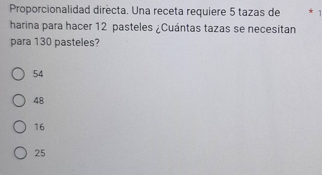 Proporcionalidad directa. Una receta requiere 5 tazas de * 1
harina para hacer 12 pasteles ¿Cuántas tazas se necesitan
para 130 pasteles?
54
48
16
25