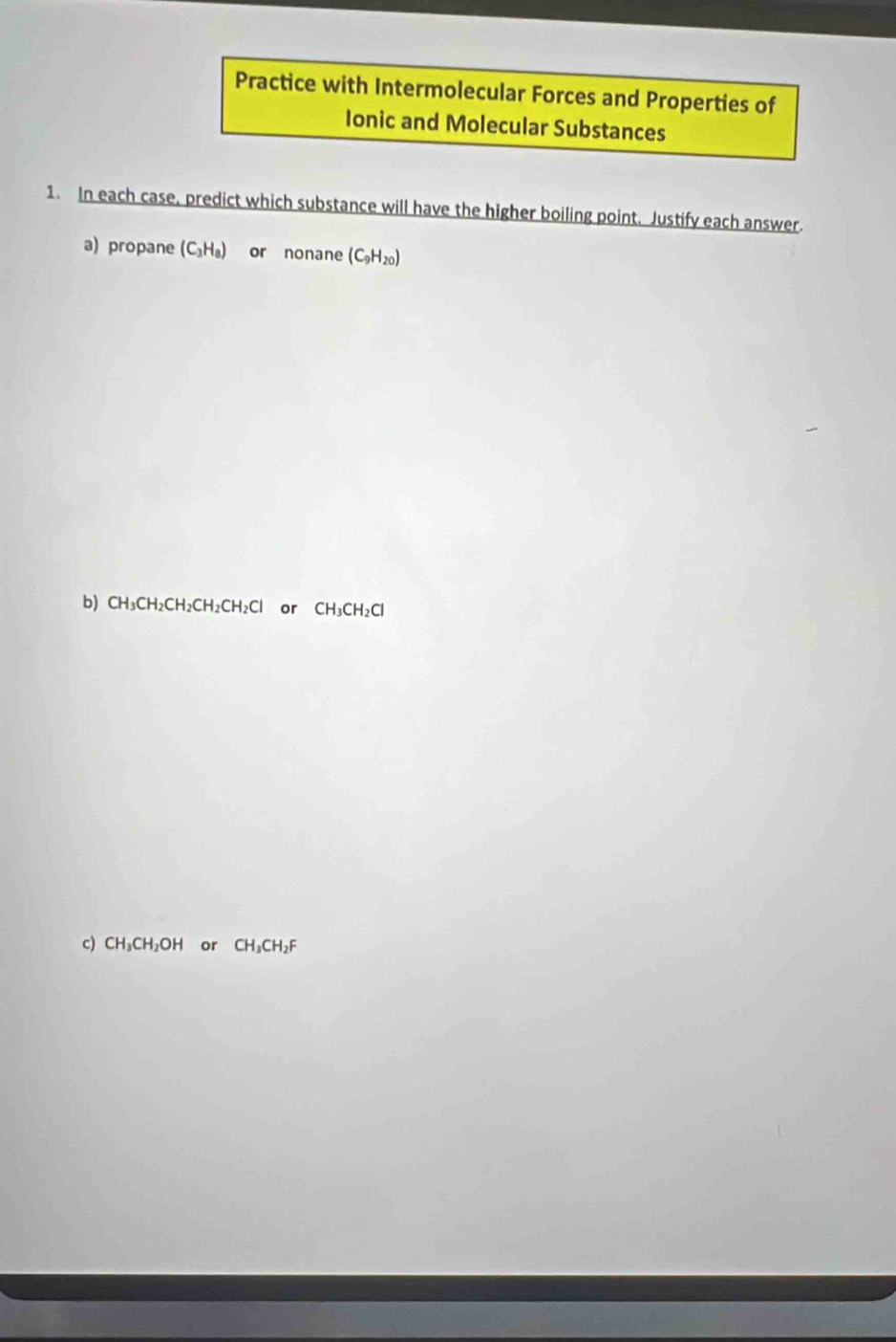 Practice with Intermolecular Forces and Properties of 
Ionic and Molecular Substances 
1. In each case, predict which substance will have the higher boiling point. Justify each answer. 
a) propane (C_3H_8) or nonane (C_9H_20)
b) CH_3C CH₂Cl H_2CH_2CH_2C or CH_3CH_2Cl
c) CH_3CH_2OH or CH_3CH_2F