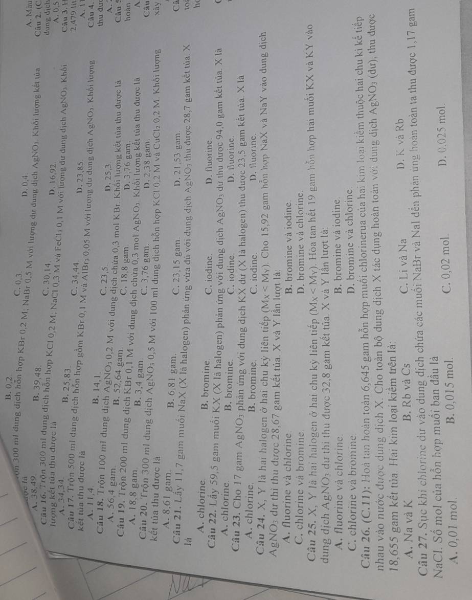 B. 0,2
C. 0,3.
aọc là D.0,4 A. Màu
von 300 m1 dung dịch hỗn hợp KBr 0,2 M; NaBr 0,5 M với lượng dư dung dịch AgNO₃. Khối lượng kết tủa Câu 2. (C
A. 38,49.
B. 39,48 C. 30,14
dung dịch
Cầu 16. Trộn 300 ml dung dịch hỗn hợp KCl 0,2 M; NaCl 0,3 M và FeCl₃ 0,1 M với lượng dư dung dịch AgNO₃. Khối
D. 16,92 A. 0.5
lượng kết tủa thu được là Câu 3. 1
A. 34.34.
B. 25,83. C. 34,44. D. 23,85.
2.479 lit
kết tủa thu được là A. 1
Câu 17. Trộn 500 ml dung dịch hỗn hợp gồm KBr 0,1 M và AlBr₃ 0,05 M với lượng dư dung dịch AgNO₃. Khối lượng Câu 4.
A. 11,4.
B. 14,1. C. 23,5.
thu đư
D. 25,3 A.
Câu 18. Trộn 100 ml dung dịch AgNO₃ 0,2 M với dung dịch chứa 0,3 mol KBr. Khối lượng kết tủa thu được là
Câu 5
A. 56,4 gam. B. 52,64 gam C. 18,8 gam D. 3,76 gam. hoàn
Câu 19. Trộn 200 ml dung dịch KBr 0,1 M với dung dịch chứa 0,3 mol AgNO_3 Khối lượng kết tủa thu được là
A
A. 18,8 gam B. 3,4 gam. C. 3,76 gam. D. 2,38 gam. Câu
Câu 20. Trộn 300 m1 dung dịch AgNO₃ 0,5 M với 100 ml dung dịch hỗn hợp KCl 0,2 M và
kết tủa thu được là CuCl_20.2M 1. Khối lượng xày
A. 8,61 gam. B. 6,81 gam. C. 23,15 gam. D. 21,53 gam
Câ
Câu 21. Lấy 11,7 gam muối NaX (X là halogen) phản ứng vừa dủ với dung dịch AgNO₃ thu được 28,7 gam kết tủa. X to
là
h
A. chlorine. B. bromine. C. iodine. D. fluorine.
Câu 22. Lấy 59,5 gam muối KX (X là halogen) phản ứng với dung dịch AgNO_3 3 dư thu được 94,0 gam kết tủa. X là
A. chlorine. B. bromine. C. iodine. D. fluorine.
Câu 23. Cho 17 gam Ag NO_3 phản ứng với dung dịch KX dư (X là halogen) thu được 23,5 gam kết tủa. X là
A. chlorine. B. bromine. C. iodine. D. fluorine.
Câu 24. X, Y là hai halogen ở hai chu kỳ liên tiếp (M_X . Cho 15,92 gam hỗn hợp NaX và NaY vào dung dịch
AgN O_3 dư thì thu được 28,67 gam kết tủa. X và Y lần lượt là:
A. fluorine và chlorine. B. bromine và iodine.
C. chlorine và bromine D. bromine và chlorine.
Câu 25. X, Y là hai halogen ở hai chu kỳ liên tiếp (M_X . Hòa tan hết 19 gam hỗn hợp hai muối KX và KY vào
dung dịch AgNO₃ dự thì thu được 32,8 gam kết tủa. X và Y lần lượt là:
A. fluorine và chlorine. B. bromine và iodine.
C. chlorine và bromine. D. bromine và chlorine.
Câu 26. (C.11): Hoà tan hoàn toàn 6,645 gam hỗn hợp muối chlorinerua của hai kim loại kiểm thuộc hai chu ki kế tiếp
nhau vào nước được dung dịch X. Cho toàn bộ dung dịch X tác dụng hoàn toàn với dung dịch A gNO_3(du) ,thu được
18,655 gam kết tủa. Hai kim loại kiểm trên là:
A. Na và K B. Rb và Cs C. Li và Na D. K và Rb
Câu 27. Sục khi chlorine dư vào dung dịch chứa các muối NaBr và NaI đến phản ứng hoàn toàn ta thu được 1,17 gam
NaCl. Số mol của hỗn hợp muối ban đầu là
A. 0,01 mol. B. 0,015 mol. C. 0,02 mol. D. 0.025 mol.