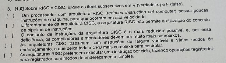 [1,0] Sobre RISC e CISC, julgue os itens subsecutivos em V (verdadeiro) e F (falso).
【 ] Um processador com arquitetura RISC (reduced instruction set computer) possui poucas
instruções de máquina, para que ocorram em alta velocidade.
] Diferentemente da arquitetura CISC, a arquitetura RISC não permite a utilização do conceito
de pipeline de instruções.
【 J O conjunto de instruções da arquitetura CISC é o mais reduzido possível e, por essa
deficiência, os compiladores e montadores devem ser muito mais complexos.
[ J As arquiteturas CISC trabalham com instruções de largura variável e vários modos de
endereçamento, o que deixa toda a CPU mais complexa para controlar.
[ ] As arquiteturas RISC pretendem executar uma instrução por ciclo, fazendo operações registrador-
para-registrador com modos de endereçamento simples.