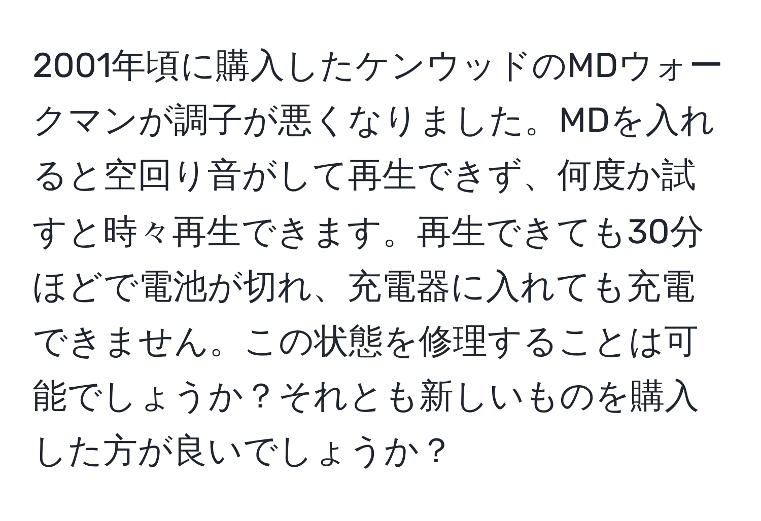 2001年頃に購入したケンウッドのMDウォークマンが調子が悪くなりました。MDを入れると空回り音がして再生できず、何度か試すと時々再生できます。再生できても30分ほどで電池が切れ、充電器に入れても充電できません。この状態を修理することは可能でしょうか？それとも新しいものを購入した方が良いでしょうか？