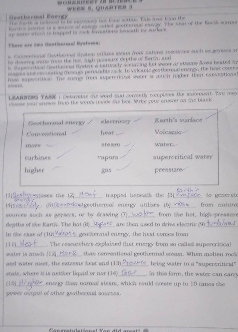 5, QuartEr 3
Geothermal Energy
e b a n h i s he t e s y hat from within. This heat from the
marrh's interior 18 9 201 o rg called geothermal energy. The heat of the Karth warms
up water which is trapped in rock formations beneath its surface .
There are two Geothermal Gystoms;
s. Conventional Geothermal System utilizes steam from natural resources such as geysers or
by drawing water from the hot, high-pressure depths of Earth; and
b. Supercritical Geothermal System a naturally occurring hot water or steams flows heated by
magms and circulating through permeable rock. In volcanic geothermal energy, the heat comes
from supercritical. The energy from supercritical water is much higher than conventional
ifeeaer 
LEARNING TABK ; Determine the word that correctly completes the statement. You may
choose your answer from the words inside the box. Write your answer on the blank.
Geothermal energy electricity Earth's surface
Conventional heat Volcanic
more steam water.
turbines vapors supercritical water
higher gas pressure
(1)Sethgomjuses the (2)_ trapped beneath the (3)_ to en erat
(4)C_ (5) ② eveotos(geothermal energy utilizes (6)_ from natura
sources such as geysers, or by drawing (7)_ from the hot, high-pressure
depths of the Earth. The hot (8)_ are then used to drive electric (9)_
In the case of (10)_ geothermal energy, the heat comes from
(11) _. The researchers explained that energy from so called supercritical
water is much (12)_ than conventional geothermal steam. When molten rock
and water meet, the extreme heat and (13)_ bring water to a "supercritical”
state, where it is neither liquid or nor (14)_ . In this form, the water can carry
(15) _energy than normal steam, which could create up to 10 times the
power output of other geothermal sources.