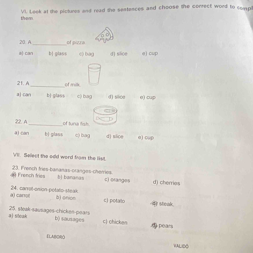 Look at the pictures and read the sentences and choose the correct word to comp
them
20. A_ of pizza.
a) can b) glass c) bag d) slice e) cup
21. A_ of milk.
a) can b) glass c) bag d) slice e) cup
22. A_ of tuna fish.
a) can b) glass c) bag d) slice e) cup
VII. Select the odd word from the list.
23. French fries-bananas-oranges-cherries.
a) French fries b) bananas c) oranges d) cherries
24. carrot-onion-potato-steak
a) carrot b) onion c) potato d steak.
25. steak-sausages-chicken-pears
a) steak b) sausages c) chicken pears
ELABORO
VALIDÓ