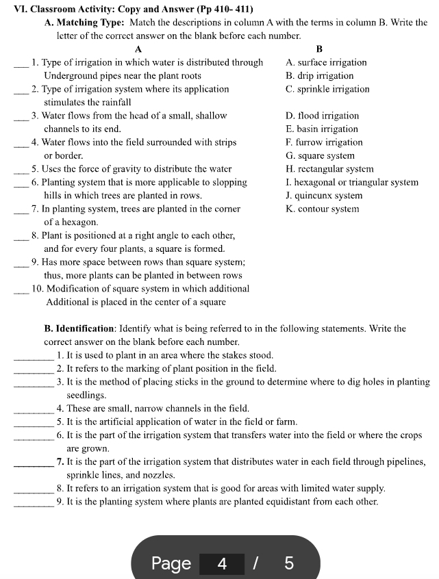 Classroom Activity: Copy and Answer (Pp 410- 411)
A. Matching Type: Match the descriptions in column A with the terms in column B. Write the
letter of the correct answer on the blank before each number.
A
B
_1. Type of irrigation in which water is distributed through A. surface irrigation
Underground pipes near the plant roots B. drip irrigation
_2. Type of irrigation system where its application C. sprinkle irrigation
stimulates the rainfall
_3. Water flows from the head of a small, shallow D. flood irrigation
channels to its end. E. basin irrigation
_4. Water flows into the field surrounded with strips F. furrow irrigation
or border. G. square system
_5. Uses the force of gravity to distribute the water H. rectangular system
_6. Planting system that is more applicable to slopping I. hexagonal or triangular system
hills in which trees are planted in rows. J. quincunx system
_7. In planting system, trees are planted in the corner K. contour system
of a hexagon.
_
8. Plant is positioned at a right angle to each other,
and for every four plants, a square is formed.
_
9. Has more space between rows than square system;
thus, more plants can be planted in between rows
_10. Modification of square system in which additional
Additional is placed in the center of a square
B. Identification: Identify what is being referred to in the following statements. Write the
correct answer on the blank before each number.
_
1. It is used to plant in an area where the stakes stood.
_
2. It refers to the marking of plant position in the field.
_3. It is the method of placing sticks in the ground to determine where to dig holes in planting
seedlings.
_4. These are small, narrow channels in the field,
_5. It is the artificial application of water in the field or farm.
_6. It is the part of the irrigation system that transfers water into the field or where the crops
are grown.
_7. It is the part of the irrigation system that distributes water in each field through pipelines,
sprinkle lines, and nozzles.
_8. It refers to an irrigation system that is good for areas with limited water supply.
_9. It is the planting system where plants are planted equidistant from each other.
Page 4 5