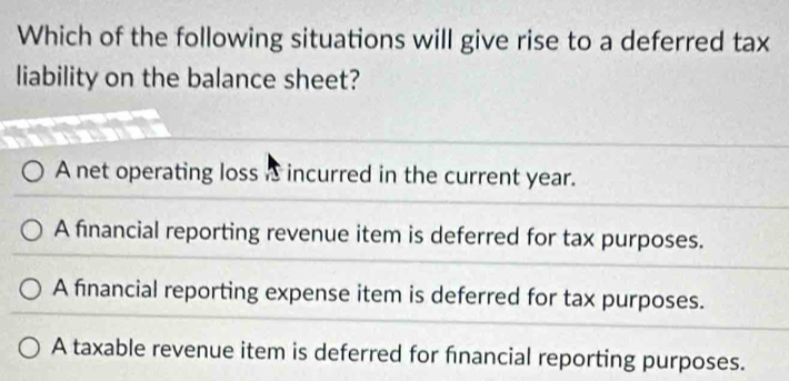 Which of the following situations will give rise to a deferred tax
liability on the balance sheet?
A net operating loss a incurred in the current year.
A financial reporting revenue item is deferred for tax purposes.
A financial reporting expense item is deferred for tax purposes.
A taxable revenue item is deferred for financial reporting purposes.