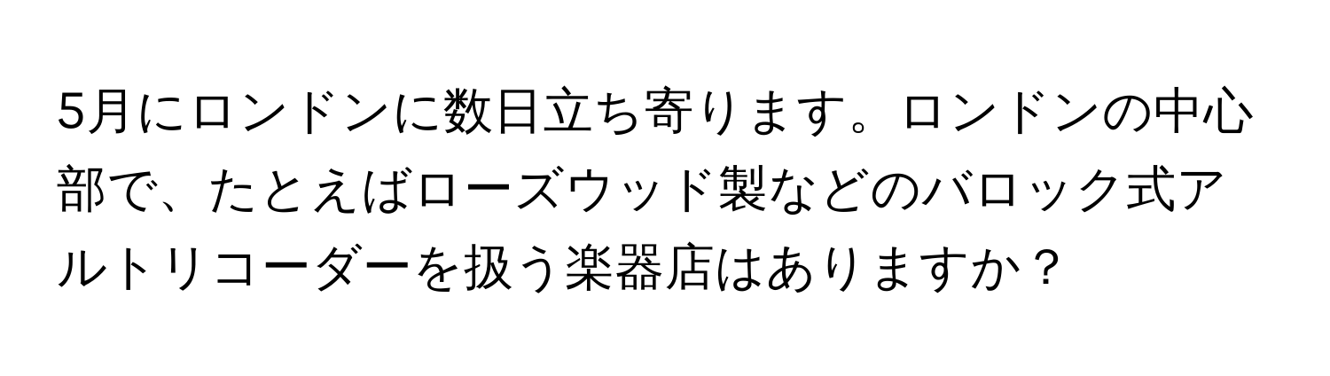 5月にロンドンに数日立ち寄ります。ロンドンの中心部で、たとえばローズウッド製などのバロック式アルトリコーダーを扱う楽器店はありますか？