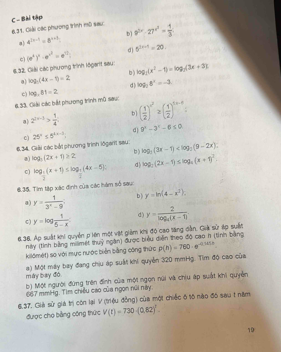 Bài tập
6.31. Giải các phương trình mũ sau:
a) 4^(2x-1)=8^(x+3);
b ) 9^(2x)· 27^(x^2)= 1/3 ;
d) 5^(2x-1)=20.
c) (e^4)^x· e^(x^2)=e^(12);
6.32. Giải các phương trình lôgarit sau:
b) log _2(x^2-1)=log _2(3x+3);
a) log _3(4x-1)=2;
d) log _28^x=-3.
c) log _x81=2;
6.33. Giải các bắt phương trình mũ sau:
a) 2^(2x-3)> 1/4 ;
b ) ( 1/2 )^x^2≥ ( 1/2 )^5x-6;
d) 9^x-3^x-6≤ 0.
c) 25^x≤ 5^(4x-3);
6.34. Giải các bắt phương trình lôgarit sau:
b) log _2(3x-1)
a) log _3(2x+1)≥ 2;.d ) log _2(2x-1)≤ log _4(x+1)^2.
c) log _ 1/2 (x+1)≤ log _ 1/2 (4x-5)
6.35. Tìm tập xác định của các hàm số sau:
a) y= 1/3^x-9 ;
b ) y=ln (4-x^2);
c) y=log  1/5-x ;
d) y=frac 2log _4(x-1).
6.36. Áp suất khí quyền p lên một vật giảm khi độ cao tăng dần. Giả sử áp suất
này (tính bằng milimét thuỷ ngân) được biểu diễn theo độ cao h (tính bằng
kilômét) so với mực nước biển bằng công thức p(h)=760· e^(-0,145h).
a) Một máy bay đang chịu áp suất khí quyền 320 mmHg. Tim độ cao của
máy bay đó.
b) Một người đứng trên đỉnh của một ngọn núi và chịu áp suất khí quyền
667 mmHg. Tìm chiều cao của ngọn núi này.
6.37. Giả sử giá trị còn lại V (triệu đồng) của một chiếc ô tô nào đó sau t năm
được cho bằng công thức V(t)=730· (0,82)^t.
19