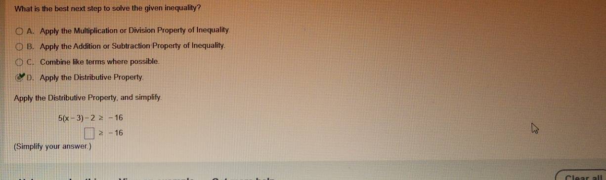 What is the best next step to solve the given inequality?
A. Apply the Multiplication or Division Property of Inequality
B. Apply the Addition or Subtraction Property of Inequality.
C. Combine like terms where possible
D. Apply the Distributive Property.
Apply the Distributive Property, and simplify
5(x-3)-2≥ -16
□ ≥ -16
(Simplify your answer.)
Clear all