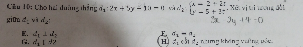 Cho hai đường thẳng d_1:2x+5y-10=0 và d_2:beginarrayl x=2+2t y=5+3tendarray.. Xét vị trí tương đối
giữa d_1 và d_2
E. d_1⊥ d_2 F. d_1equiv d_2
G. d_1parallel d2 H. d_1 cắt d_2 nhưng không vuông góc.