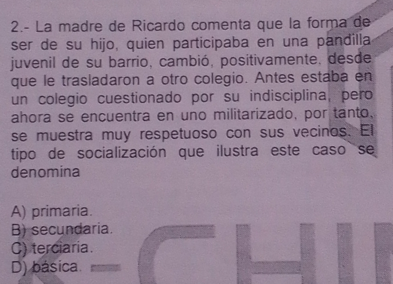 2.- La madre de Ricardo comenta que la forma de
ser de su hijo, quien participaba en una pandilla
juvenil de su barrio, cambió, positivamente, desde
que le trasladaron a otro colegio. Antes estaba en
un colegio cuestionado por su indisciplina, pero
ahora se encuentra en uno militarizado, por tanto,
se muestra muy respetuoso con sus vecinos. El
tipo de socialización que ilustra este caso se
denomina
A) primaria.
B) secundaria.
C) terciaria.
D) básica.