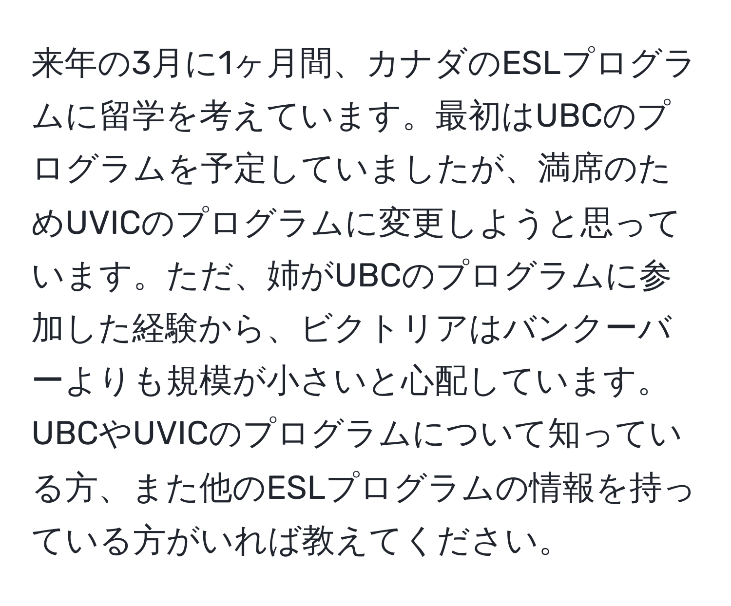 来年の3月に1ヶ月間、カナダのESLプログラムに留学を考えています。最初はUBCのプログラムを予定していましたが、満席のためUVICのプログラムに変更しようと思っています。ただ、姉がUBCのプログラムに参加した経験から、ビクトリアはバンクーバーよりも規模が小さいと心配しています。UBCやUVICのプログラムについて知っている方、また他のESLプログラムの情報を持っている方がいれば教えてください。