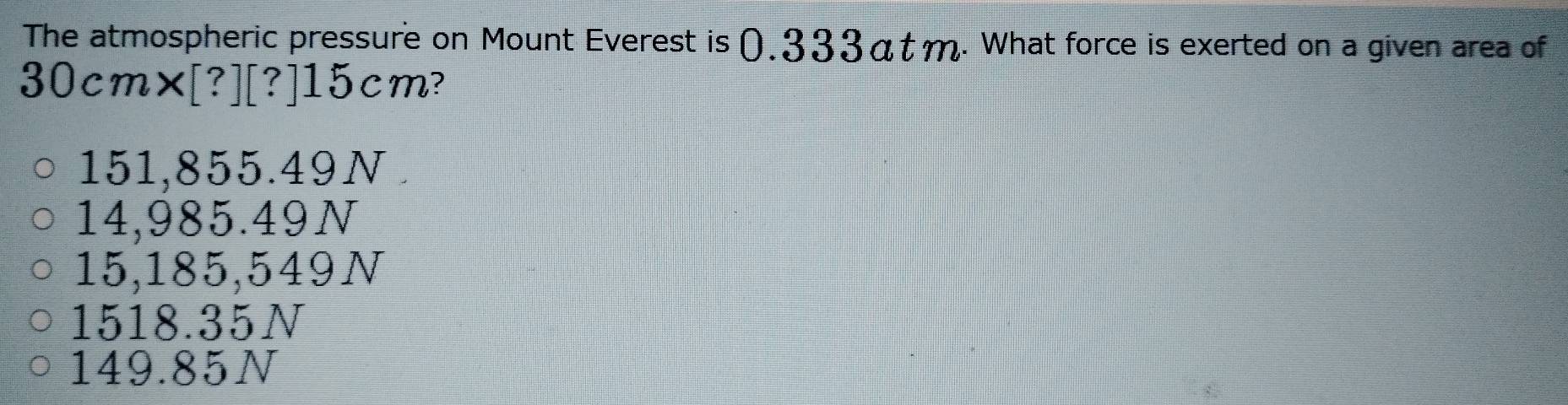 The atmospheric pressure on Mount Everest is (.333αtm. What force is exerted on a given area of
30cm× [?][?] 15cm?
151,855.49N
14,985.49N
15,185,549N
1518.35N
149.85N