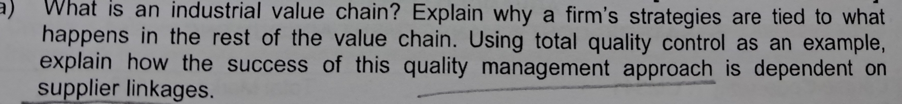 What is an industrial value chain? Explain why a firm's strategies are tied to what 
happens in the rest of the value chain. Using total quality control as an example, 
explain how the success of this quality management approach is dependent on 
supplier linkages.